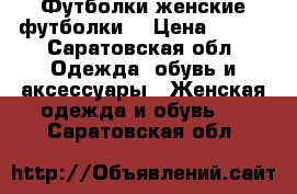 Футболки женские футболки  › Цена ­ 150 - Саратовская обл. Одежда, обувь и аксессуары » Женская одежда и обувь   . Саратовская обл.